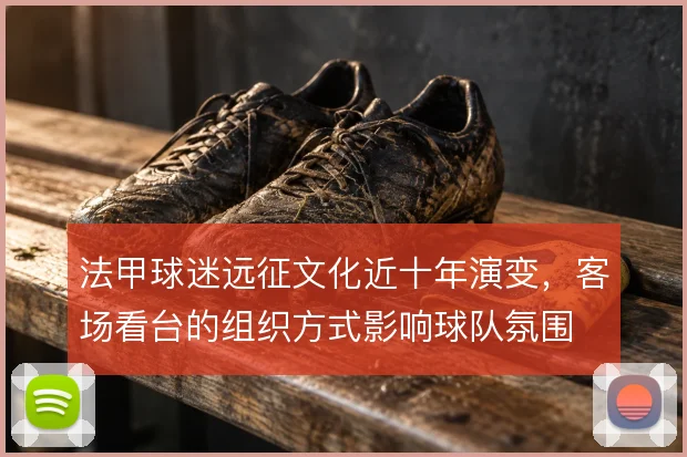 法甲球迷远征文化近十年演变,客场看台的组织方式影响球队氛围