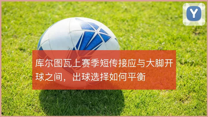 库尔图瓦上赛季短传接应与大脚开球之间，出球选择如何平衡