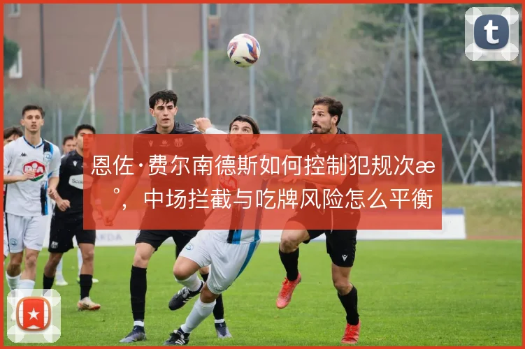 恩佐·费尔南德斯如何控制犯规次数,中场拦截与吃牌风险怎么平衡