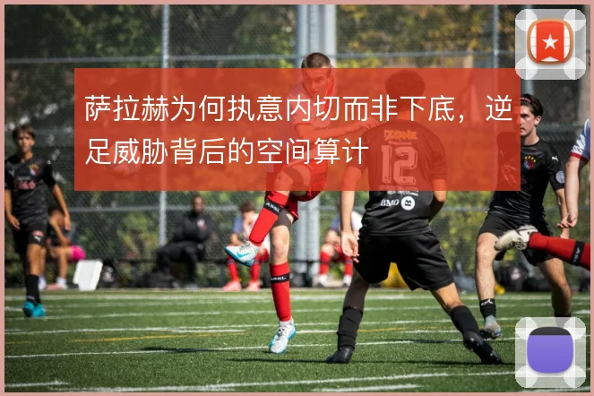 萨拉赫为何执意内切而非下底，逆足威胁背后的空间算计
