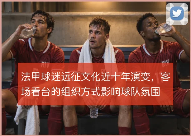 法甲球迷远征文化近十年演变,客场看台的组织方式影响球队氛围