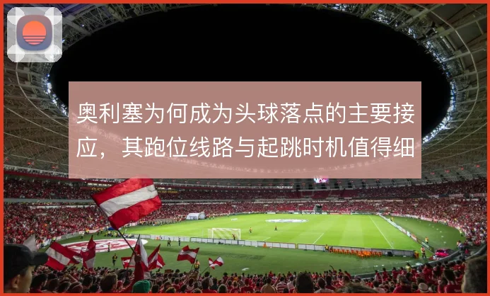 奥利塞为何成为头球落点的主要接应，其跑位线路与起跳时机值得细看