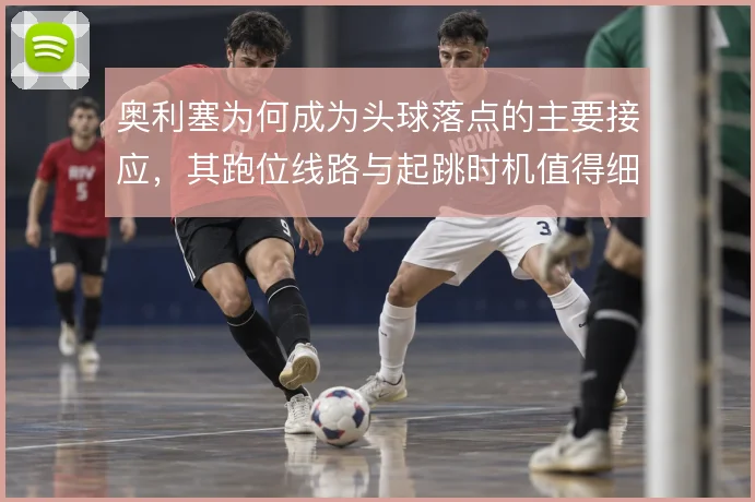 奥利塞为何成为头球落点的主要接应，其跑位线路与起跳时机值得细看