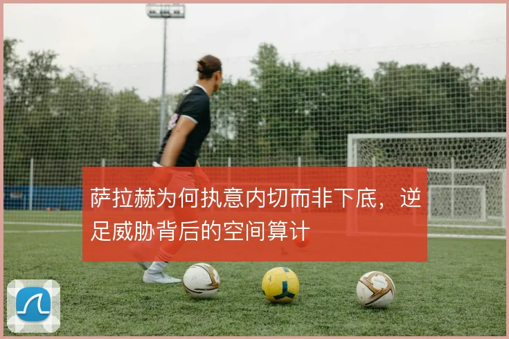 萨拉赫为何执意内切而非下底，逆足威胁背后的空间算计