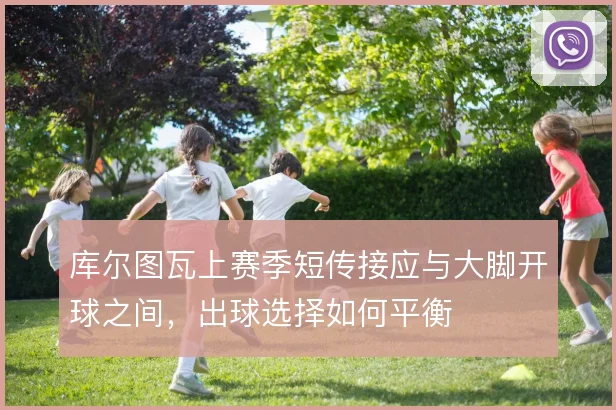 库尔图瓦上赛季短传接应与大脚开球之间，出球选择如何平衡