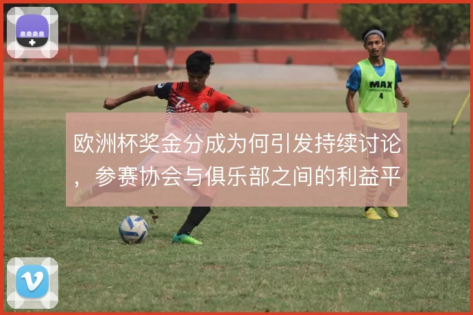 欧洲杯奖金分成为何引发持续讨论,参赛协会与俱乐部之间的利益平衡是症结