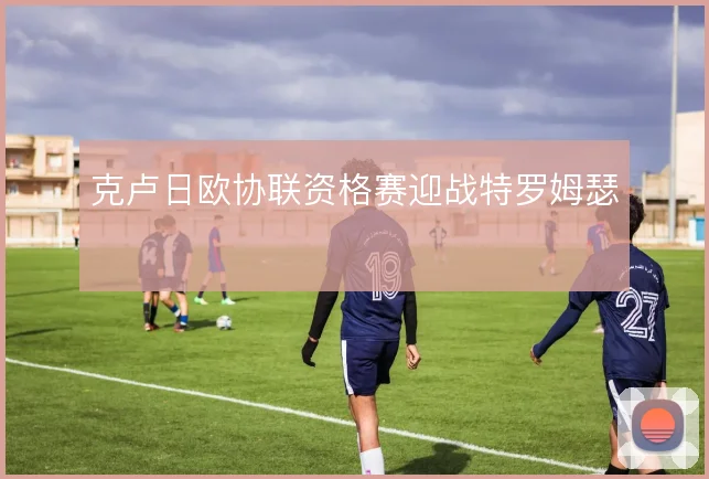 克卢日欧协联资格赛迎战特罗姆瑟